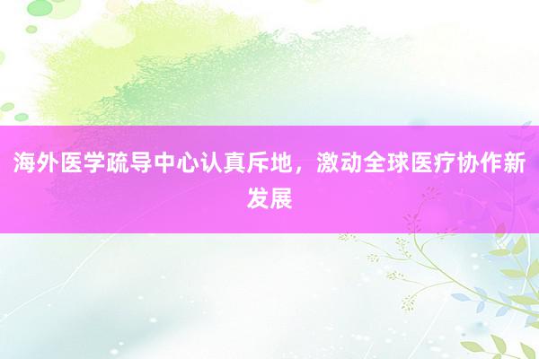 海外医学疏导中心认真斥地，激动全球医疗协作新发展